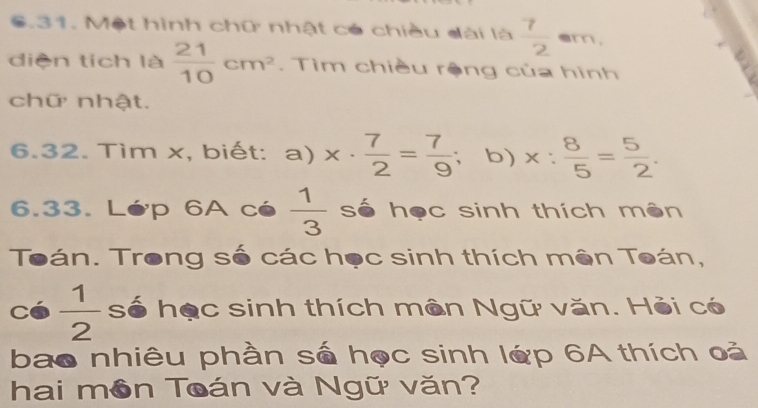 Một hình chữ nhật có chiều dài là  7/2  = am, 
diện tích là  21/10 cm^2. Tìm chiều rộng của hình 
chữ nhật. 
6.32. Tìm x, biết: a) x·  7/2 = 7/9  ； b) x: 8/5 = 5/2 . 
6.33. Lớp 6A cé  1/3  số học sinh thích mên 
Toán. Trong số các học sinh thích mên Toán,
Có  1/2  3 số học sinh thích mền Ngữ văn. Hỏi có 
bao nhiêu phần số học sinh lớp 6A thích oả 
hai môn Toán và Ngữ văn?