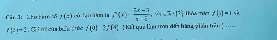 Cho hàm số f(x) có đạo hàm là f'(x)= (2x-3)/x-2 , forall x∈ R/ 2 thỏa mãn f(1)=1 và
f(3)=2. Giá trị của biểu thức f(0)+2f(4) ( Kết quả làm tròn đến hàng phần trăm).......