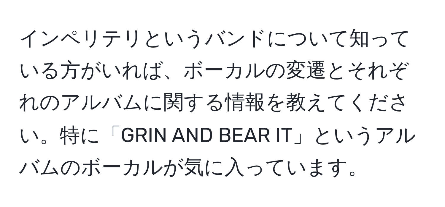 インペリテリというバンドについて知っている方がいれば、ボーカルの変遷とそれぞれのアルバムに関する情報を教えてください。特に「GRIN AND BEAR IT」というアルバムのボーカルが気に入っています。