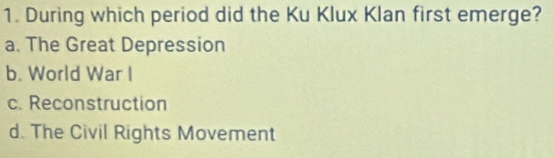 During which period did the Ku Klux Klan first emerge?
a. The Great Depression
b. World War I
c. Reconstruction
d. The Civil Rights Movement