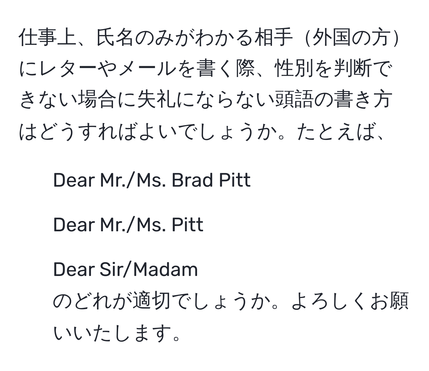 仕事上、氏名のみがわかる相手外国の方にレターやメールを書く際、性別を判断できない場合に失礼にならない頭語の書き方はどうすればよいでしょうか。たとえば、  
- Dear Mr./Ms. Brad Pitt  
- Dear Mr./Ms. Pitt  
- Dear Sir/Madam  
のどれが適切でしょうか。よろしくお願いいたします。