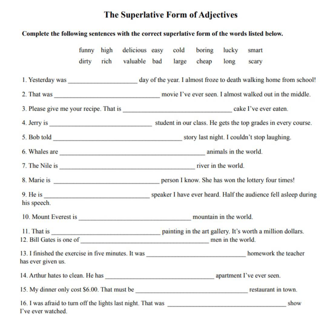 The Superlative Form of Adjectives
Complete the following sentences with the correct superlative form of the words listed below.
funny high delicious easy cold boring lucky smart
dirty rich valuable bad large cheap long scary
1. Yesterday was_ day of the year. I almost froze to death walking home from school!
2. That was _movie I’ve ever seen. I almost walked out in the middle.
3. Please give me your recipe. That is _cake I’ve ever eaten.
4. Jerry is_ student in our class. He gets the top grades in every course.
5. Bob told _story last night. I couldn’t stop laughing.
6. Whales are _animals in the world.
7. The Nile is _river in the world.
8. Marie is _person I know. She has won the lottery four times!
9. He is _speaker I have ever heard. Half the audience fell asleep during
his speech.
10. Mount Everest is_ mountain in the world.
11. That is _painting in the art gallery. It’s worth a million dollars.
_
12. Bill Gates is one of men in the world.
13. I finished the exercise in five minutes. It was_ homework the teacher
has ever given us.
14. Arthur hates to clean. He has _apartment I’ve ever seen.
15. My dinner only cost $6.00. That must be _restaurant in town.
16. I was afraid to turn off the lights last night. That was _show
I’ve ever watched.