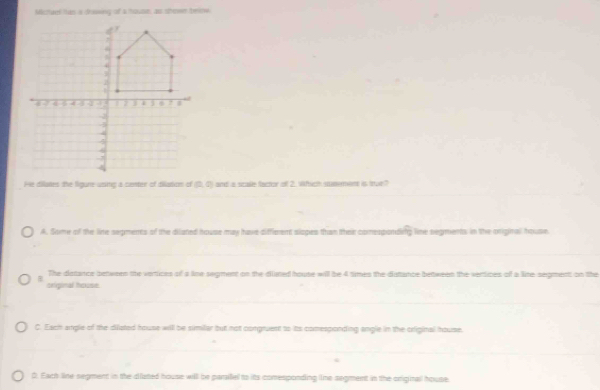 Mitee tas a faswing of a house, as shower beew
(2,0) and a scalle factor of 2. Wihich stusernem is stue?
A. Some of the line segments of the dilated house may have diffieent slopes than their conesponding line segments in the original house.
The dstance between the vertices of a line segment on the dlated house will be 4 times the disttance between the vertices of a line segment on the

original house.
C. Each angle of the dilated house will be similar but not congruent to its comesponding angle in the original house.
0. Each line segment in the clated house will be parlfel to its comesponding ine segment in the original house.