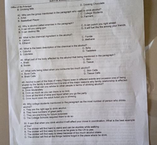 2 20 F.B. H
D. Drinking Chocolate
Office of the Principal B. Drinking Milk
A Artist 42. Who are the group mentioned in the paragraph who used to drink alcohol? C. College Students
B. Basketball Player D. Farmers
A. It can kill you using gun 43. Why is alcohol called enemies in the paragraph? C. It can punch you right ahead
D. It will fuel the fire among your friends
B. It can destroy life
44. What is the chemical ingredient in the alcohol? C. Floride
D. Methane
A. Carbon B. Ethanol
45. What is the basic description of the chemical in the alcohol? C. Itcly
B. Colorless A. Colorful
D. Tasteless
46. What part of the body affected by the alcohol that being mentioned in the paragraph? C. Skin
B. Bones A. Brain D. Tissue
47. What cells being killed when you consume too much alcohol? C. Skin Cells
D. Tissue Cells
A. Bone Cells B. Brain Cells
48. Alcehol is part of the lives of many Filipino even in different events and occasion one of being
shared by the family is alcohol but it is one of the major reasons why family relationship is affected
negatively. What can you advise to other people in terms of drinking alcohol?
A. Drink Moderately B. Drink as much as you can there is no limit.
C. Drink all the kind of wine and liquor when you go the party
D. Drink liquor even the adult forbid you in drinking
alcohol? 49. Why college students mentioned in the paragraph as the most number of person who drinks
A. They are the right age to drink alcohol.
B. They have numbers of great party
C. They are practicing for future purposes
D. The College Schools required them to do so
50. It said that when you drink alcohol it will affect your move in coordination. What is the best example
of this?
A. The drinker will find hard to stand and can be stumble while walking
B. The drinker will find easy to move as he goes to the CR to pee.
C. The drinker will find easy to sleep because of too much alcohol intake
D. The drinker will find all the things he/she forgot in the place where he drink.