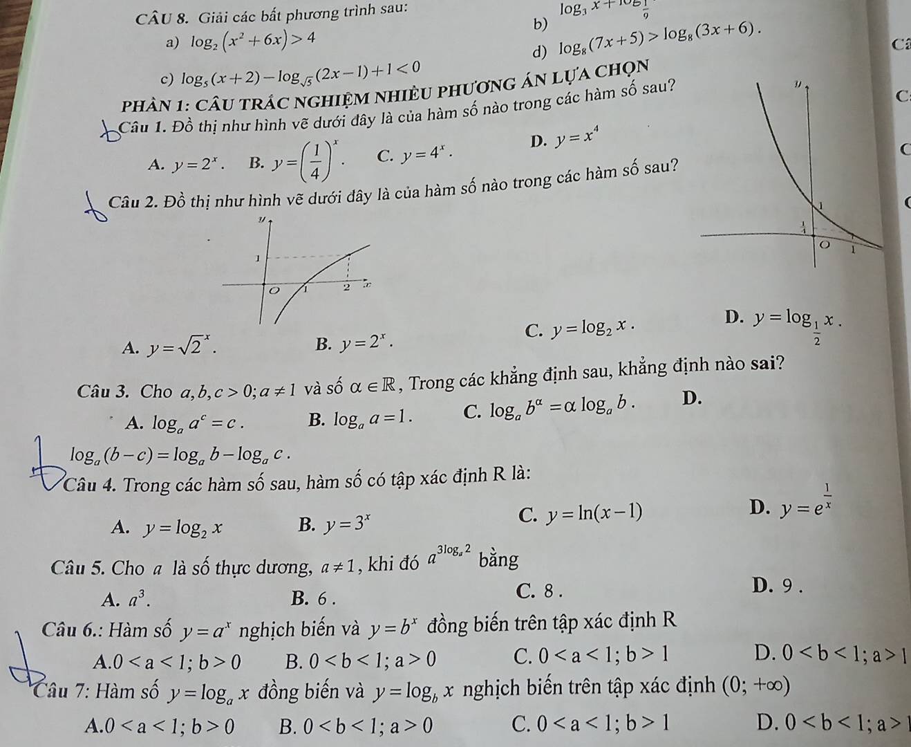 Giải các bất phương trình sau:
b) log _3x+106 1/9 
a) log _2(x^2+6x)>4
d) log _8(7x+5)>log _8(3x+6).
C
c) log _5(x+2)-log _sqrt(5)(2x-1)+1<0</tex>
phâN 1: câu trÁc nghiệm nhiềU phương án lựa chọn
Câu 1. Đồ thị như hình vẽ dưới đây là của hàm số nào trong các hàm số sau?
C
A. y=2^x. B. y=( 1/4 )^x. C. y=4^x.
D. y=x^4
C
Câu 2. Đồ thị như hình vẽ dưới đây là của hàm số nào trong các hàm số sau?
D.
A. y=sqrt 2^(x. B. y=2^x).
C. y=log _2x. y=log _ 1/2 x.
Câu 3. Cho a,b, c>0;a!= 1 và số alpha ∈ R , Trong các khẳng định sau, khẳng định nào sai?
A. log _aa^c=c. B. log _aa=1. C. log _ab^(alpha)=alpha log _ab. D.
log _a(b-c)=log _ab-log _ac.
Câu 4. Trong các hàm số sau, hàm số có tập xác định R là:
D. y=e^(frac 1)x
A. y=log _2x B. y=3^x
C. y=ln (x-1)
Câu 5. Cho a là số thực dương, a!= 1 , khi đó a^(3log _a)2 bằng
A. a^3. B. 6 . C. 8 .
D. 9 .
Câu 6.: Hàm số y=a^x nghịch biến và y=b^x đồng biến trên tập xác định R
A. 00 B. 00
C. 01 D. 01
Câu 7: Hàm số y=log _ax đồng biến và y=log _bx nghịch biến trên tập xác định (0;+∈fty )
A. 00 B. 00 C. 01 D. 0