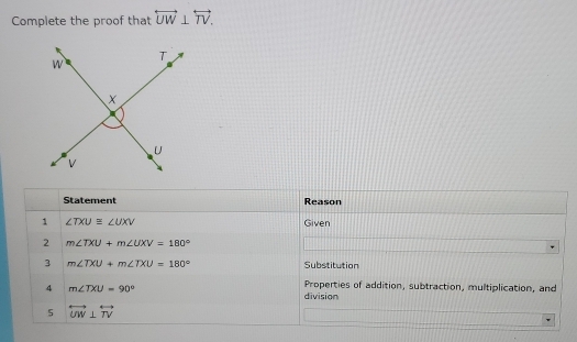 Complete the proof that overleftrightarrow UW⊥ overleftrightarrow TV. 
Statement Reason 
1 ∠ TXU≌ ∠ UXV Given 
2 m∠ TXU+m∠ UXV=180°
3 m∠ TXU+m∠ TXU=180° Substitution 
4 m∠ TXU=90°
Properties of addition, subtraction, multiplication, and 
division 
5 overleftrightarrow UW⊥ overleftrightarrow TV