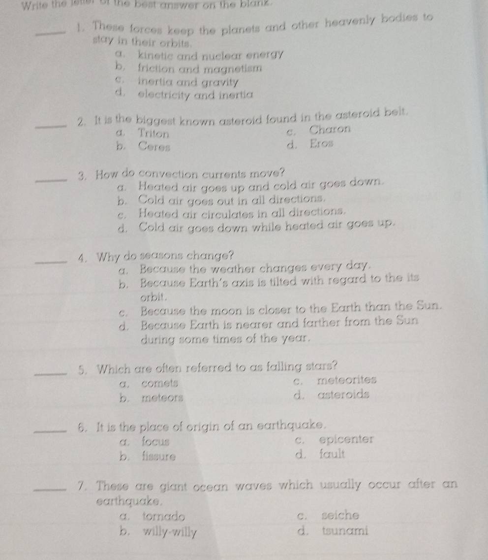 Write the letter of the best answer on the blank.
_!. These forces keep the planets and other heavenly bodies to
stay in their orbits.
a. kinetic and nuclear energy
b. friction and magnetism
c. inertia and gravity
d. electricity and inertia
_2. It is the biggest known asteroid found in the asteroid belt.
a. Triton
c. Charon
b. Ceres d. Eros
_3. How do convection currents move?
a. Heated air goes up and cold air goes down.
b. Cold air goes out in all directions.
c. Heated air circulates in all directions.
d. Cold air goes down while heated air goes up.
_4. Why do seasons change?
a. Because the weather changes every day.
b. Because Earth's axis is tilted with regard to the its
orbit.
c. Because the moon is closer to the Earth than the Sun.
d. Because Earth is nearer and farther from the Sun
during some times of the year.
_5. Which are often referred to as falling stars?
a. comets c. meteorites
b. meteors d. asteroids
_6. It is the place of origin of an earthquake.
a focus c. epicenter
b. fissure d. fault
_7. These are giant ocean waves which usually occur after an
earthquake.
a. tornado c. seiche
b. willy-willy d. tsunami