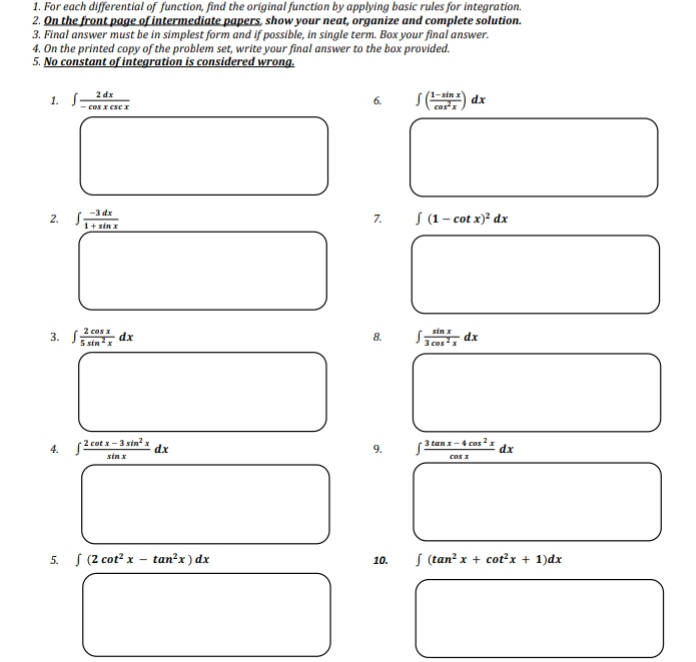 For each differential of function, find the original function by applying basic rules for integration. 
2. On the front page of intermediate papers, show your neat, organize and complete solution. 
3. Final answer must be in simplest form and if possible, in single term. Box your final answer. 
4. On the printed copy of the problem set, write your final answer to the box provided. 
5. No constant of integration is considered wrong. 
1. ∈t  2dx/-cos xcsc x  ∈t ( (1-sin x)/cos^2x )dx
6. 
2. ∈t  (-3dx)/1+sin x 
7. ∈t (1-cot x)^2dx
3. ∈t  2cos x/5sin^2x dx ∈t  sin x/3cos^2x dx
8. 
4. ∈t  (2cot x-3sin^2x)/sin x dx 9. ∈t  (3tan x-4cos^2x)/cos x dx
5. ∈t (2cot^2x-tan^2x)dx 10. ∈t (tan^2x+cot^2x+1)dx