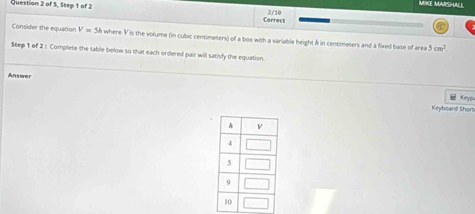 of 5, Step 1 of 2 
MIKE MARSHALL 
2/10 
Correct 
Consider the equation V=5h where V is the volume (in cubic centimeters) of a box with a variable height / in centimeters and a fixed base of area 5cm^2. 
Step 1 of 2 : Complete the table below so that each ordered pair will satisfy the equation. 
Answer 
Keyp 
Keyboard Short