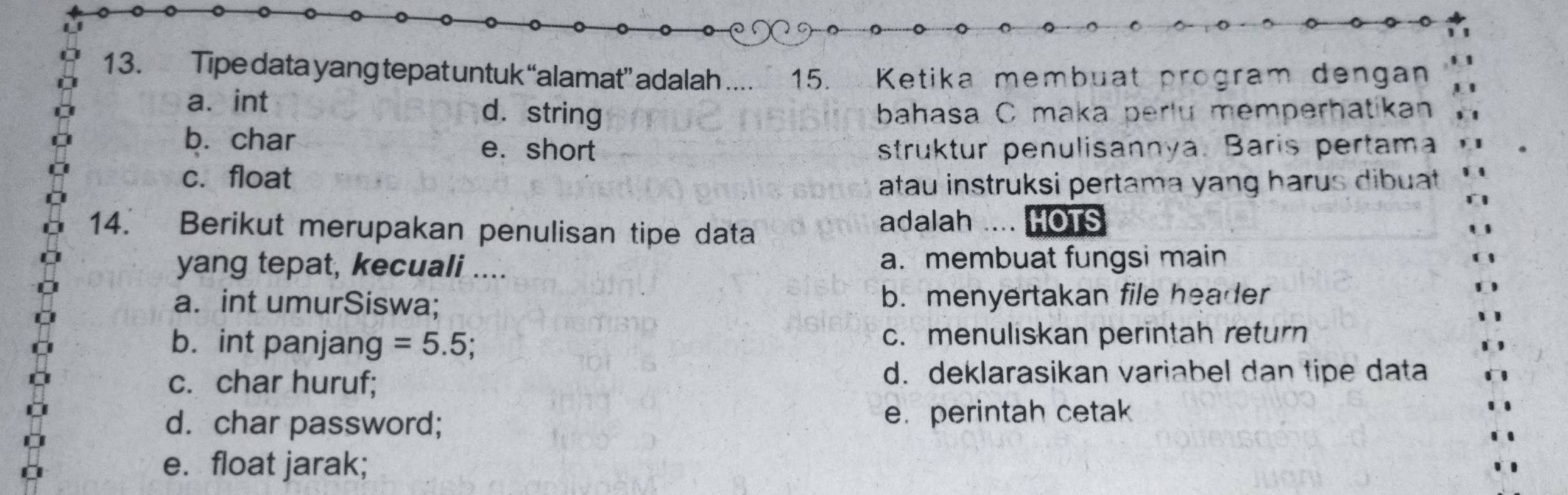 Tipe data yang tepat untuk “alamat” adalah .... 15. Ke t ika mem buat program dengan
a、 int d. string bahasa C maka perlu memperhatikan
b. char e. short struktur penulisannya. Baris pertama
c. float
atau instruksi pertama yang harus dibuat 
14. Berikut merupakan penulisan tipe data
adalah HOTS
yang tepat, kecuali .... a. membuat fungsi main
a. int umurSiswa; b. menyertakan file header
b. int panjang =5.5; c. menuliskan perintah return
c. char huruf;
d. deklarasikan variabel dan tipe data
d. char password; e. perintah cetak
e. float jarak;