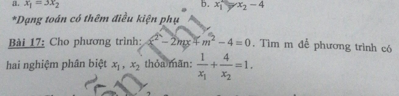 x_1=3x_2 b. x_1^(2 x_2)-4
*Dạng toán có thêm điều kiện phụ
Bài 17: Cho phương trình: x^2-2mx+m^2-4=0. Tìm m để phương trình có
hai nghiệm phân biệt x_1, x_2 thỏa mãn: frac 1x_1+frac 4x_2=1. 
^