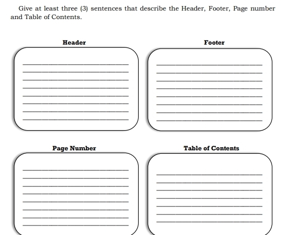 Give at least three (3) sentences that describe the Header, Footer, Page number 
and Table of Contents. 
Header Footer 
__ 
_ 
_ 
_ 
_ 
_ 
_ 
_ 
_ 
_ 
_ 
_ 
_ 
_ 
_ 
Page Number Table of Contents 
_ 
_ 
_ 
_ 
_ 
_ 
_ 
_ 
_ 
_ 
_ 
_ 
_ 
_ 
_