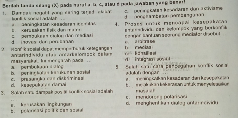 Berilah tanda silang (X) pada huruf a, b, c, atau d pada jawaban yang benar!
1. Dampak negatif yang sering terjadi akibat c. peningkatan kesadaran dan aktivisme
konflik sosial adalah .... d. penghambatan pembangunan
a. peningkatan kesadaran identitas 4. Proses untuk mencapai kesepakatan
b. kerusakan fisik dan materi antarindividu dan kelompok yang berkonflik
c. pembukaan dialog dan mediasi dengan bantuan seorang mediator disebut ....
d. inovasi dan perubahan a. arbitrase
2. Konflik sosial dapat memperburuk ketegangan b. mediasi
antarindividu atau antarkelompok dalam c konsiliasi
masyarakat. Ini mengarah pada ... d. integrasi sosial
a. pembukaan dialog 5. Salah satu cara pencegahan konflik sosial
b. peningkatan kerukunan sosial adalah dengan ....
c. prasangka dan diskriminasi a. meningkatkan kesadaran dan kesepakatan
d. kesepakatan damai b. melakukan kekerasan untuk menyelesaikan
3. Salah satu dampak positif konflik sosial adalah masalah
c. mendorong polarisasi
a. kerusakan lingkungan d. menghentikan dialog antarindividu
b. polarisasi politik dan sosial