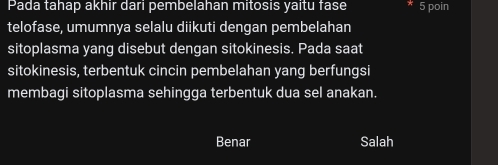 Pada tahap akhir dari pembelahan mitosis yaitu fase 5 poin
telofase, umumnya selalu diikuti dengan pembelahan
sitoplasma yang disebut dengan sitokinesis. Pada saat
sitokinesis, terbentuk cincin pembelahan yang berfungsi
membagi sitoplasma sehingga terbentuk dua sel anakan.
Benar Salah