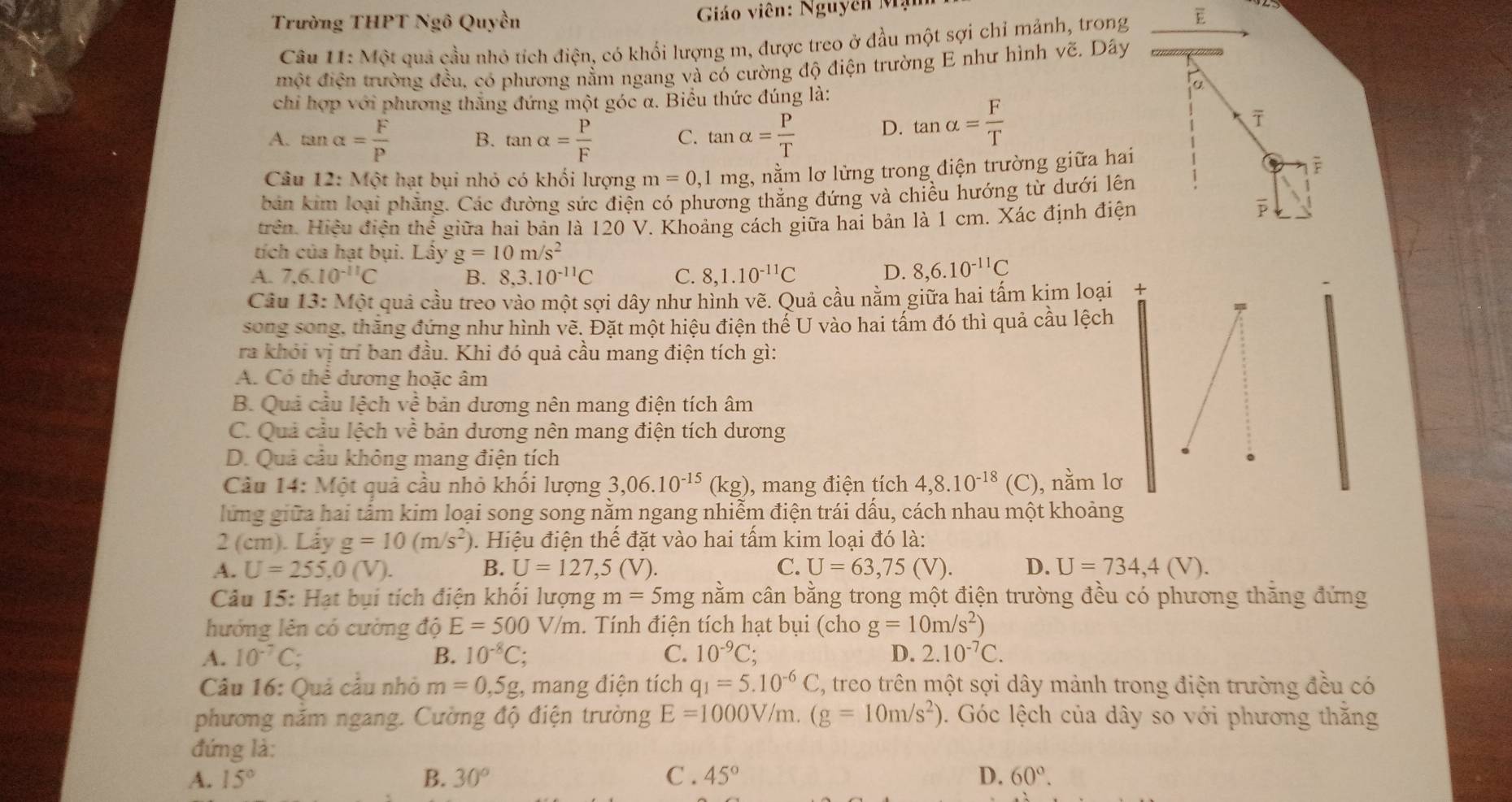 Trường THPT Ngô Quyền  Giáo viên: Nguyên Mạ
Câu 11:MQt quả cầu nhỏ tích điện, có khổi lượng m, được treo ở đầu một sợi chỉ mảnh, trong E
một điện trường đều, có phương nằm ngang và có cường độ điện trường E như hình vẽ. Dây
α
chỉ hợp với phương thắng đứng một góc α. Biểu thức đúng là:
A. tan alpha = F/P  B. tan alpha = P/F  C. tan alpha = P/T  D. tan alpha = F/T 
ī
Câu 12: Một hạt bụi nhỏ có khối lượng m=0, 1 mg, nằm lơ lửng trong điện trường giữa hai
lè
bản kim loại phẳng. Các đường sức điện có phương thắng đứng và chiều hướng từ dưới lên
trên. Hiệu điện thể giữa hai bản là 120 V. Khoảng cách giữa hai bản là 1 cm. Xác định điện
tích của hạt bụi. Lây g=10m/s^2
A. 7,6.10^(-11)C B. 8,3.10^(-11)C C. 8,1.10^(-11)C D. 8,6.10^(-11)C
Câu 13:Mot # quả cầu treo vào một sợi dây như hình vẽ. Quả cầu nằm giữa hai tấm kịm loại +
song song, thắng đứng như hình vẽ. Đặt một hiệu điện thể U vào hai tấm đó thì quả cầu lệch
ra khỏi vị trí ban đầu. Khi đó quả cầu mang điện tích gì:
A. Có thể dương hoặc âm
B. Quả cầu lệch về bản dương nên mang điện tích âm
C. Quả cầu lệch về bản dương nên mang điện tích dương
D. Quả cầu không mang điện tích
Câu 14: Một quả cầu nhỏ khối lượng 3,06.10^(-15) (kg), mang điện tích 4,8.10^(-18) (C) ), nằm lơ
lửng giữa hai tấm kim loại song song nằm ngang nhiễm điện trái dấu, cách nhau một khoảng
2 (cm). Låy g=10(m/s^2) 0. Hiệu điện thế đặt vào hai tấm kim loại đó là:
A. U=255,0(V). B. U=127,5(V). C. U=63,75(V). D. U=734,4(V).
Câu 15: Hạt bụi tích điện khối lượng m=5mg nằm cân bằng trong một điện trường đều có phương thăng đứng
hướng lên có cường ddot QE=500V/m.. Tính điện tích hạt bụi (cho g=10m/s^2)
A. 10^(-7)C; B. 10^(-8)C; C. 10^(-9)C; D. 2.10^(-7)C.
Câu 16: Quả cầu nhỏ m=0,5g : mang điện tích q_1=5.10^(-6)C 3, treo trên một sợi dây mảnh trong điện trường đều có
phương năm ngang. Cường độ điện trường E=1000V/m.(g=10m/s^2). Góc lệch của dây so với phương thăng
đứng là:
A. 15° B. 30° C . 45° D. 60°.