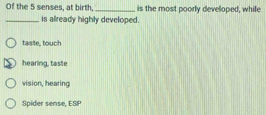 Of the 5 senses, at birth, _is the most poorly developed, while
_is already highly developed.
taste, touch
hearing, taste
vision, hearing
Spider sense, ESP