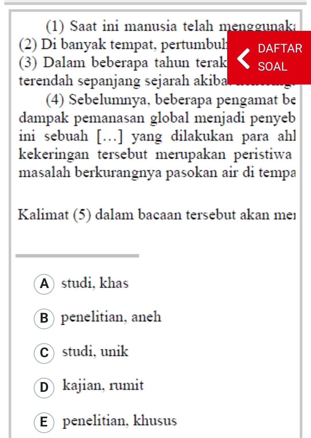 (1) Saat ini manusia telah menggunaka
(2) Di banyak tempat, pertumbuh
DAFTAR
(3) Dalam beberapa tahun terak SOAL
terendah sepanjang sejarah akiba
(4) Sebelumnya, beberapa pengamat be
dampak pemanasan global menjadi penyeb
ini sebuah […] yang dilakukan para ahl
kekeringan tersebut merupakan peristiwa
masalah berkurangnya pasokan air di tempa
Kalimat (5) dalam bacaan tersebut akan mer
A studi, khas
B penelitian, aneh
C) studi, unik
D kajian, rumit
E) penelitian, khusus