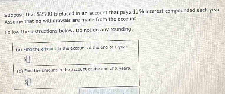 Suppose that $2500 is placed in an account that pays 11% interest compounded each year. 
Assume that no withdrawals are made from the account. 
Follow the instructions below. Do not do any rounding. 
(a) Find the amount in the account at the end of 1 year. 
S 
(b) Find the amount in the account at the end of 2 years. 
ς