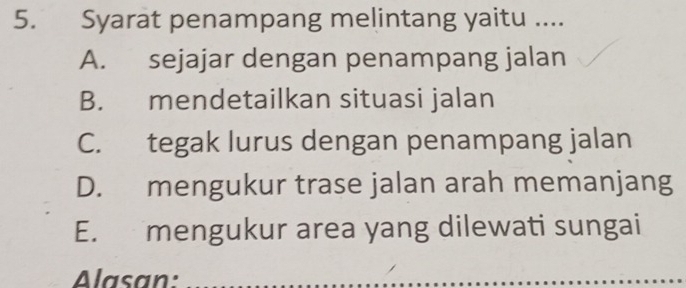 Syarat penampang melintang yaitu ....
A. sejajar dengan penampang jalan
B. mendetailkan situasi jalan
C. tegak lurus dengan penampang jalan
D. mengukur trase jalan arah memanjang
E. mengukur area yang dilewati sungai
Alasan:_