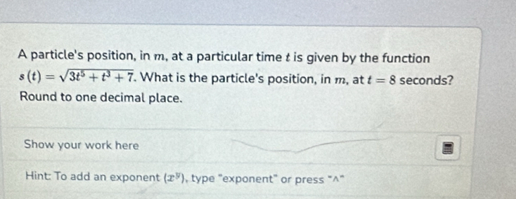 A particle's position, in m, at a particular time t is given by the function
s(t)=sqrt(3t^5+t^3+7). What is the particle's position, in m, at t=8 seconds? 
Round to one decimal place. 
Show your work here 
Hint: To add an exponent (x^y) , type "exponent" or press “^”