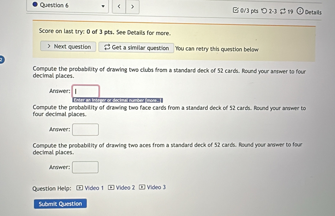 < > Details 
3 0/3 pts 〇 2-3 % 19 
Score on last try: 0 of 3 pts. See Details for more. 
Next question Get a similar question You can retry this question below 
Compute the probability of drawing two clubs from a standard deck of 52 cards. Round your answer to four 
decimal places. 
Answer: □ 
Enter an integer or decimal number [more..] 
Compute the probability of drawing two face cards from a standard deck of 52 cards. Round your answer to 
four decimal places. 
Answer: □ 
Compute the probability of drawing two aces from a standard deck of 52 cards. Round your answer to four 
decimal places. 
Answer: □ 
Question Help: D Video 1 Video 2 。Video 3 
Submit Question