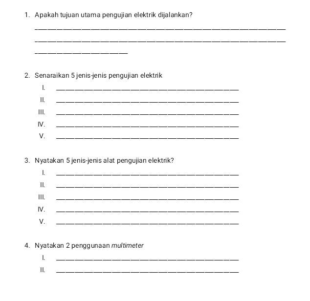 Apakah tujuan utama pengujian elektrik dijalankan? 
_ 
_ 
_ 
2. Senaraikan 5 jenis-jenis pengujian elektrik 
1. 
_ 
II. 
_ 
III. 
_ 
IV._ 
V. 
_ 
3. Nyatakan 5 jenis-jenis alat pengujian elektrik? 
1._ 
II. 
_ 
III. 
_ 
IV. 
_ 
V. 
_ 
4. Nyatakan 2 penggunaan multimeter 
1. 
_ 
II. 
_