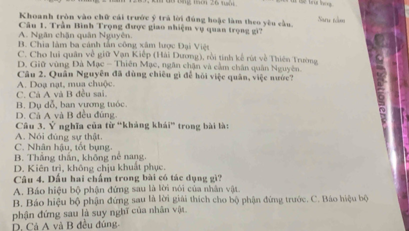 kh tô ông mời 26 tuổi .
Sưu tầm
Khoanh tròn vào chữ cái trước ý trả lời đúng hoặc làm theo yêu cầu.
Câu 1. Trần Bình Trọng được giao nhiệm vụ quan trọng gi?
A. Ngăn chặn quân Nguyên.
B. Chia làm ba cánh tấn công xâm lược Đại Việt
C. Cho lui quân về giữ Vạn Kiếp (Hải Dương), rồi tính kể rút về Thiên Trường
D. Giữ vùng Đà Mạc - Thiên Mạc, ngân chặn và cầm chân quân Nguyên.
Câu 2. Quân Nguyên đã dùng chiêu gì để hồi việc quân, việc nước?
A. Doạ nạt, muạ chuộc.
C. Cả A và B đều sai.
B. Dụ dỗ, ban vương tuóc.
D. Cả A và B đều đúng.
Câu 3. Ý nghĩa của từ “khảng khái” trong bài là:
A. Nói đúng sự thật.
C. Nhân hậu, tốt bụng.
B. Thắng thắn, không nề nang.
D. Kiên trì, không chịu khuất phục.
Câu 4. Dấu hai chấm trong bài có tác dụng gì?
A. Báo hiệu bộ phận đứng sau là lời nói của nhân vật.
B. Báo hiệu bộ phận đứng sau là lời giải thích cho bộ phận đứng trước. C. Báo hiệu bộ
phận đứng sau là suy nghĩ của nhân vật.
D. Cả A và B đều đúng.