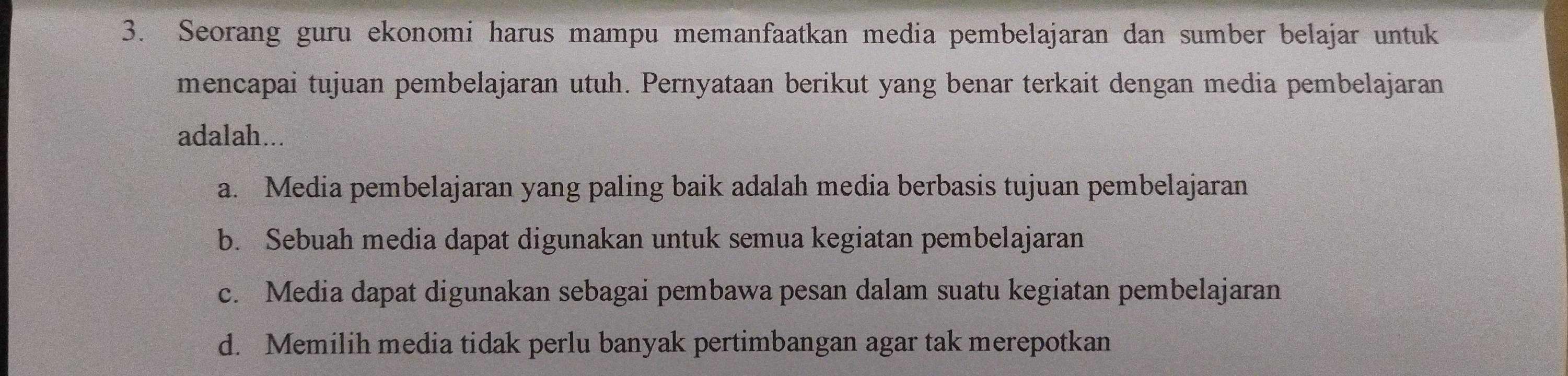 Seorang guru ekonomi harus mampu memanfaatkan media pembelajaran dan sumber belajar untuk
mencapai tujuan pembelajaran utuh. Pernyataan berikut yang benar terkait dengan media pembelajaran
adalah...
a. Media pembelajaran yang paling baik adalah media berbasis tujuan pembelajaran
b. Sebuah media dapat digunakan untuk semua kegiatan pembelajaran
c. Media dapat digunakan sebagai pembawa pesan dalam suatu kegiatan pembelajaran
d. Memilih media tidak perlu banyak pertimbangan agar tak merepotkan