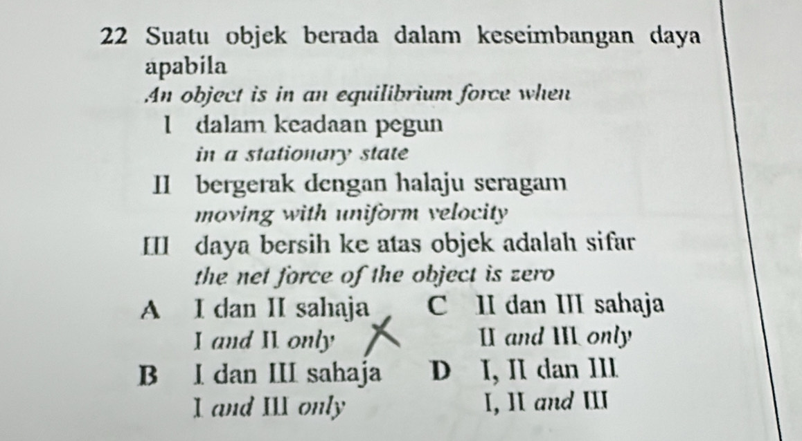 Suatu objek berada dalam keseímbangan daya
apabila
An object is in an equilibrium force when
I dalam keadaan pegun
in a stationary state
I bergerak dengan halaju seragam
moving with uniform velocity 
II daya bersih ke atas objek adalah sifar
the net force of the object is zero
A I dan II sahaja C II dan III sahaja
I and II only I and I only
B I dan III sahaja D I, II dan III
I and III only I, Ⅱ and ⅢI