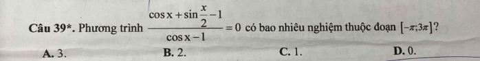 Cau39^* * Phương trình frac cos x+sin  x/2 -1cos x-1=0 có bao nhiêu nghiệm thuộc đoạn [-π ;3π ] ?
A. 3. B. 2. C. 1. D. 0.