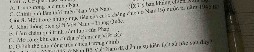 Cơ quân ha
A. Trung ương cục miền Nam.
C. Chính phủ lâm thời miền Nam Việt Nam. D. Uỷ ban kháng chiến Nan bộ
Câu 8. Một trong những mục tiêu của cuộc kháng chiến ở Nam Bộ nước ta năm 1945 là?
A. Khai thông biên giới Việt Nam - Trung Quốc.
B. Làm chậm quá trình xâm lược của Pháp.
C. Mở rộng khu căn cứ địa cách mạng Việt Bắc.
D. Giành thế chủ động trên chiến trường chính.
N1015 ở Nam Bộ Việt Nam đã diễn ra sự kiện lịch sử nào sau đây?