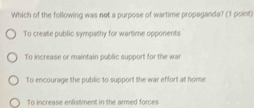 Which of the following was not a purpose of wartime propaganda? (1 point)
To create public sympathy for wartime opponents
To increase or maintain public support for the war
To encourage the public to support the war effort at home
To increase enlistment in the armed forces