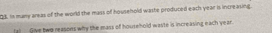In many areas of the world the mass of household waste produced each year is increasing. 
(a) Give two reasons why the mass of household waste is increasing each year.