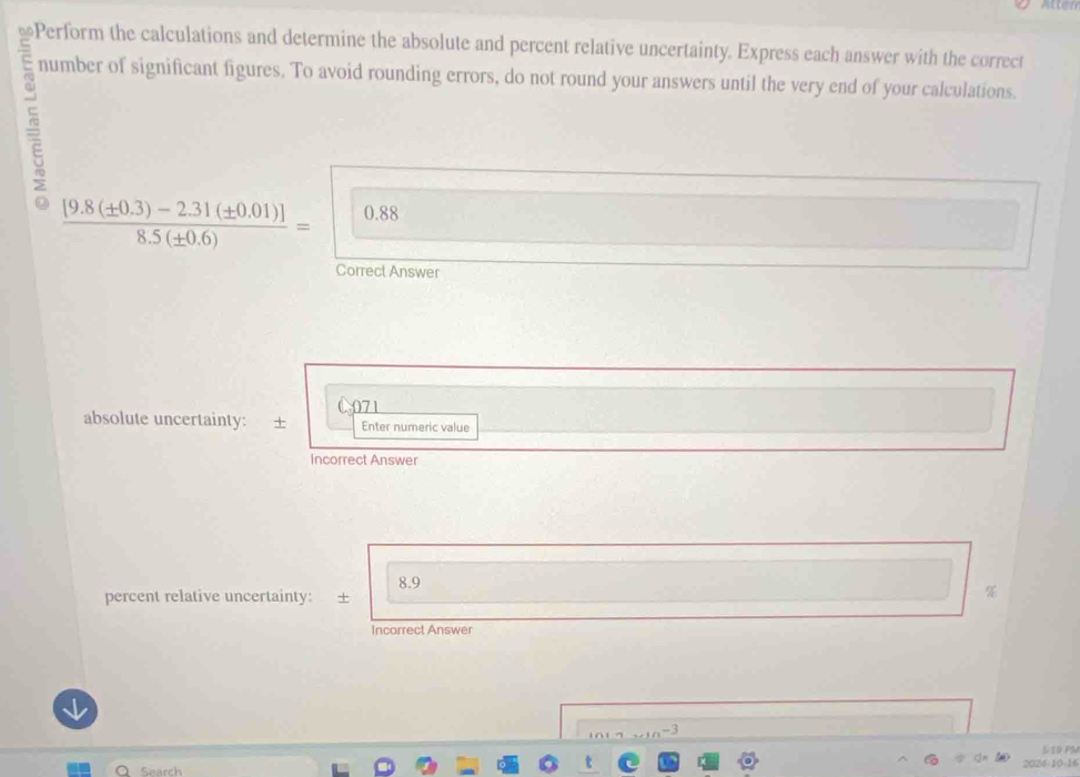 Atten 
≌Perform the calculations and determine the absolute and percent relative uncertainty. Express each answer with the correct 
number of significant figures. To avoid rounding errors, do not round your answers until the very end of your calculations.
 ([9.8(± 0.3)-2.31(± 0.01)])/8.5(± 0.6) = 0.88
Correct Answer 
absolute uncertainty: + 071 Enter numeric value 
Incorrect Answer
8.9
percent relative uncertainty: + 
% 
Incorrect Answer 
-3 
510 PM 
Search 2024-10-16