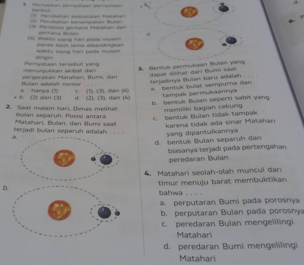 Perhatikan pernyataan-perryataan
berikut
1) Perubahan kedudukan Matahari.
(2) Perubahan kenampakan Bulan.
6. F
(3) Peristiwa gerhana Matahari dan
gerhana Bulan d.
(4) Waktu siang hari pada musim
panas lebih lama dibandingkan
waktu siang hari pada musim 
dingin.
Pernyataan tersebut yang
menunjukkan akibat dari
3. Bentuk permukaan Bulan yang
pergerakan Matahari, Bumi, dan
dapat dilihat dari Bumi saat
Bulan adalah nomor .
terjadinya Bulan baru adalah . . . .
a. hanya (1) c. (1), (3), dan (4) a. bentuk bulat sempurna dan
tampak permukaannya
b. (2) dan (3) d. (2), (3), dan (4)
b. bentuk Bulan seperti sabit yang
2. Saat malam hari, Dimas melihat memiliki bagian cekung
bulan separuh. Posisi antara
c. bentuk Bulan tidak tampak
Matahari, Bulan, dan Bumi saat
karena tidak ada sinar Matahari
terjadi bulan separuh adalah . . . .
a.
yang dipantulkannya
d. bentuk Bulan separuh dan
biasanya terjadi pada pertengahan
peredaran Bulan
4. Matahari seolah-olah muncul dari
timur menuju barat membuktikan
b.
bahwa . . . .
a. perputaran Bumi pada porosnya
b. perputaran Bulan pada porosnya
c. peredaran Bulan mengelilingi
Matahari
d. peredaran Bumi mengelilingi
Matahari