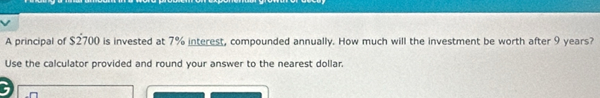 A principal of $2700 is invested at 7% interest, compounded annually. How much will the investment be worth after 9 years? 
Use the calculator provided and round your answer to the nearest dollar. 
a