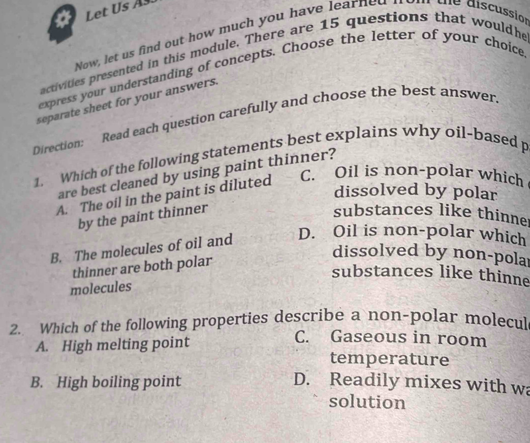 Let Us As.
Now, let us find out how much you have lear ed tne discussión
activities presented in this module. There are 15 questions that wouldhe
express your understanding of concepts. Choose the letter of your choice
separate sheet for your answers.
Direction: Read each question carefully and choose the best answer.
1. Which of the following statements best explains why oil-based p
are best cleaned by using paint thinner?
A. The oil in the paint is diluted C. Oil is non-polar which
dissolved by polar
by the paint thinner
substances like thinne
B. The molecules of oil and
D. Oil is non-polar which
thinner are both polar
dissolved by non-polar
substances like thinne
molecules
2. Which of the following properties describe a non-polar molecul
A. High melting point
C. Gaseous in room
temperature
B. High boiling point D. Readily mixes with wa
solution