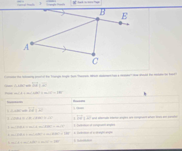 UNE 6 12 4
Formal Prooits Triangle Proofs Back to Intro Page
Consider the following proof of the Triangle Angle Sum Theorem. Which statement has a mistake? How should the mistake be fixed?
Given: △ ABC with overleftrightarrow DEparallel overline AC
Prove m∠ A+m∠ ABC+m∠ C=180°