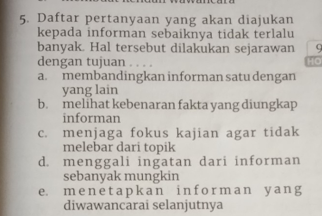 Daftar pertanyaan yang akan diajukan
kepada informan sebaiknya tidak terlalu
banyak. Hal tersebut dilakukan sejarawan 9
dengan tujuan . . . . HO
a. membandingkan informan satu dengan
yang lain
b. melihat kebenaran fakta yang diungkap
informan
c. menjaga fokus kajian agar tidak
melebar dari topik
d. menggali ingatan dari informan
sebanyak mungkin
e m e n e t a p k a n i n f o r m a n y ang
diwawancarai selanjutnya