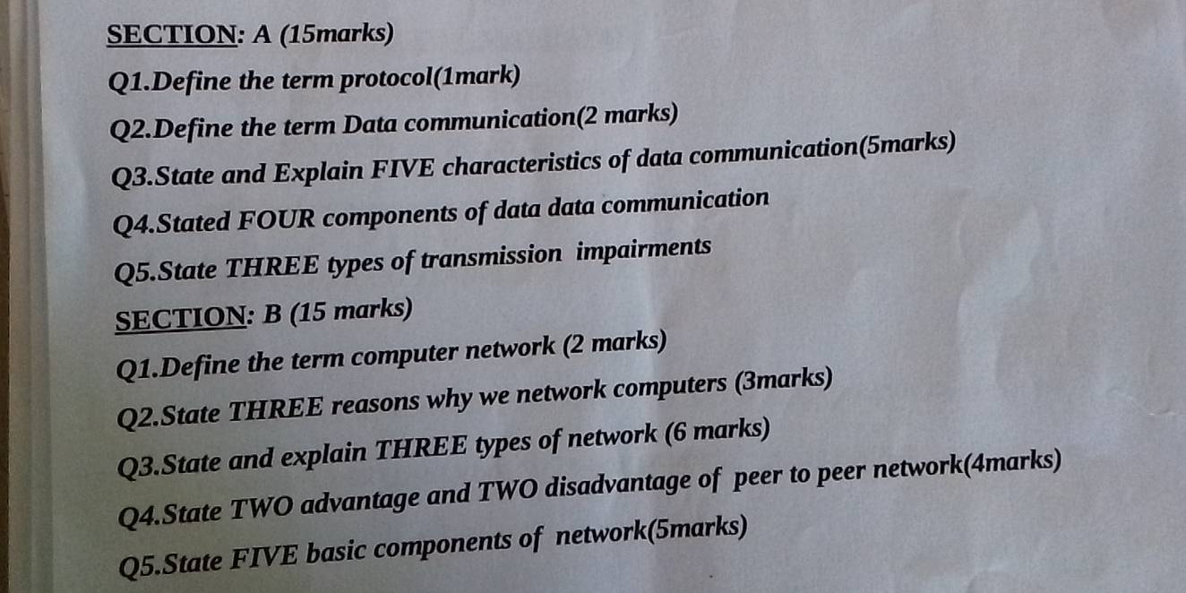 A (15marks) 
Q1.Define the term protocol(1mark) 
Q2.Define the term Data communication(2 marks) 
Q3.State and Explain FIVE characteristics of data communication(5marks) 
Q4.Stated FOUR components of data data communication 
Q5.State THREE types of transmission impairments 
SECTION: B (15 marks) 
Q1.Define the term computer network (2 marks) 
Q2.State THREE reasons why we network computers (3marks) 
Q3.State and explain THREE types of network (6 marks) 
Q4.State TWO advantage and TWO disadvantage of peer to peer network(4marks) 
Q5.State FIVE basic components of network(5marks)