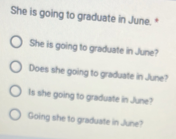 She is going to graduate in June. *
She is going to graduate in June?
Does she going to graduate in June?
Is she going to graduate in June?
Going she to graduate in June?