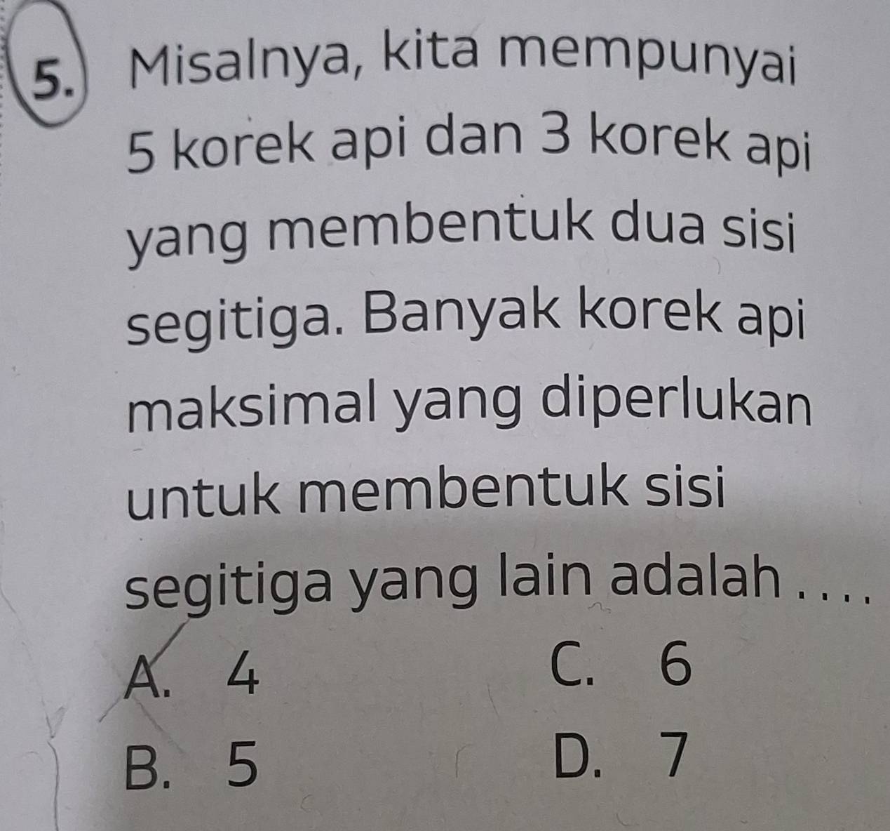 5.) Misalnya, kita mempunyai
5 korek api dan 3 korek api
yang membentuk dua sisi 
segitiga. Banyak korek api
maksimal yang diperlukan
untuk membentuk sisi
segitiga yang lain adalah . . . .
A. 4
C. 6
B. 5
D. 7