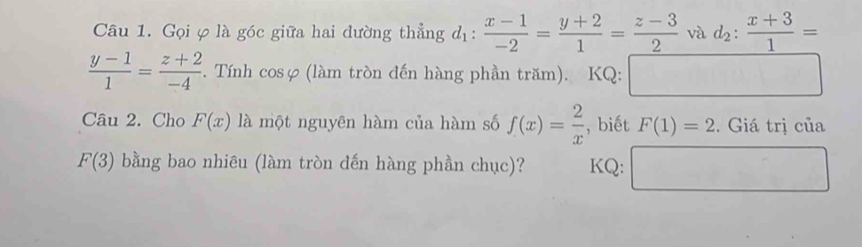 Gọi φ là góc giữa hai đường thẳng d_1: (x-1)/-2 = (y+2)/1 = (z-3)/2  và d_2: (x+3)/1 =
 (y-1)/1 = (z+2)/-4 . F. Tính cosφ (làm tròn đến hàng phần trăm). KQ: □ 
Câu 2. Cho F(x) là một nguyên hàm của hàm số f(x)= 2/x  , biết F(1)=2. Giá trị của
F(3) bằng bao nhiêu (làm tròn đến hàng phần chục)? KQ: □