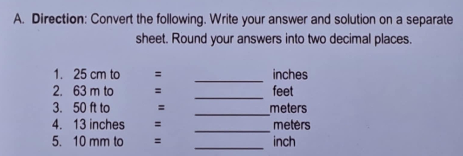 Direction: Convert the following. Write your answer and solution on a separate 
sheet. Round your answers into two decimal places. 
1. 25 cm to = _ inches
2. 63 m to = _ feet
3. 50 ft to = _ meters
4. 13 inches = _ meters
5. 10 mm to = _ inch