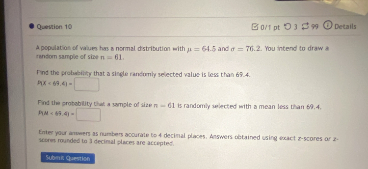 [0/1 pt つ 3 99 ⓘ Details 
A population of values has a normal distribution with mu =64.5 and sigma =76.2. You intend to draw a 
random sample of size n=61. 
Find the probability that a single randomly selected value is less than 69.4.
P(X<69.4)=□
Find the probability that a sample of size n=61 is randomly selected with a mean less than 69.4.
P(M<69.4)=□
Enter your answers as numbers accurate to 4 decimal places. Answers obtained using exact z-scores or z - 
scores rounded to 3 decimal places are accepted. 
Submit Question