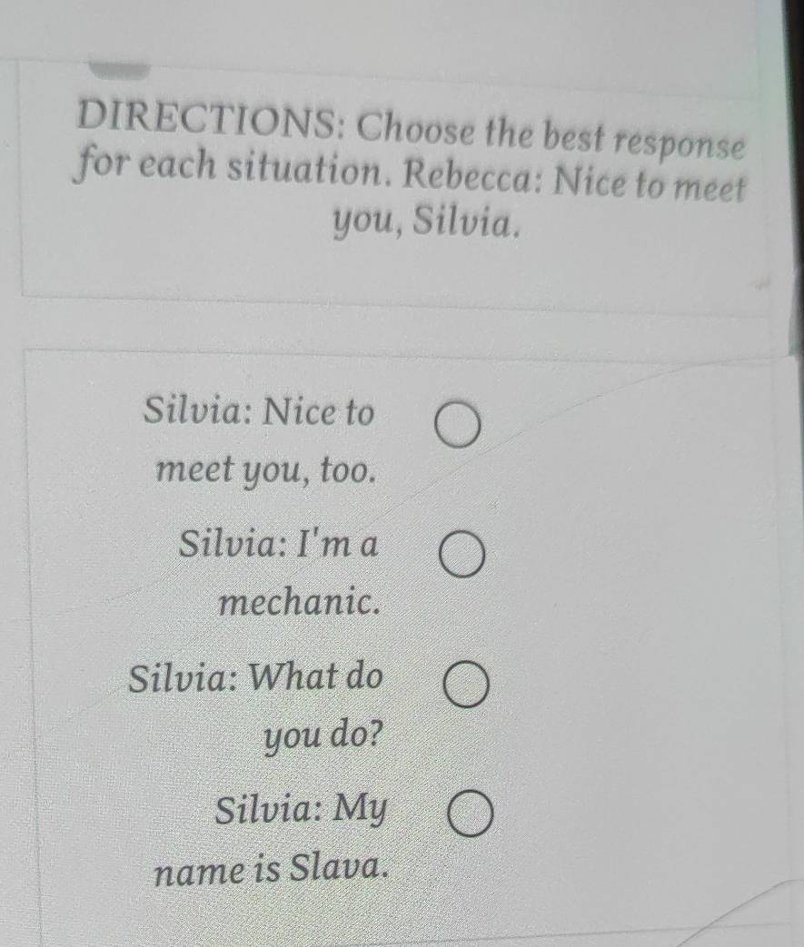 DIRECTIONS: Choose the best response 
for each situation. Rebecca: Nice to meet 
you, Silvia. 
Silvia: Nice to 
meet you, too. 
Silvia: I'm a 
mechanic. 
Silvia: What do 
you do? 
Silvia: My 
name is Slava.