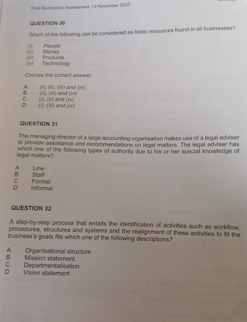 Final Summative Assessment: 14 November 2022
QUESTION 30
Which of the following can be considered as basic resources found in all businesses?
(i) People
(ii) Money
(iii) Products
(iv) Technology
Choose the correct answer:
A (i), (ii), (iii) and (iv)
B (ii), (iii) and (iv)
C (i), (ii) and (iv)
D (i), (iii) and (iv)
QUESTION 31
The managing director of a large accounting organisation makes use of a legal adviser
to provide assistance and recommendations on legal matters. The legal adviser has
which one of the following types of authority due to his or her special knowledge of
legal matters?
A Line
B Staff
C Formal
D Informal
QUESTION 32
A step-by-step process that entails the identification of activities such as workflow,
procedures, structures and systems and the realignment of these activities to fit the
business's goals fits which one of the following descriptions?
A Organisational structure
B Mission statement
C Departmentalisation
D Vision statement