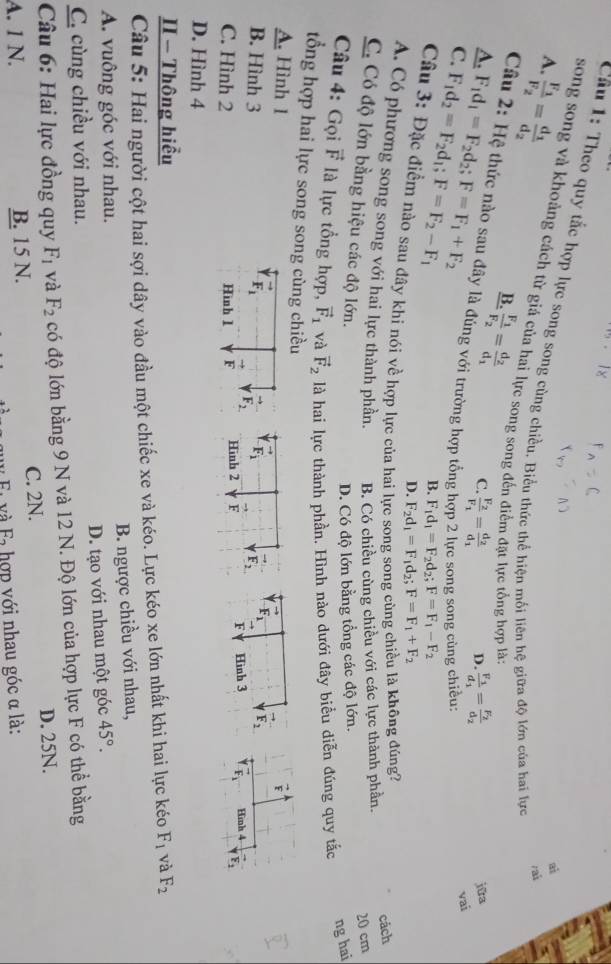 Theo quy tắc hợp lực song song cùng chiều. Biểu thức thể hiện mối liên hệ giữa độ lớn của hai lực
frac F_1F_2=frac d_1d_2
A.
ai
song song và khoảng cách từ giá của hai lực song song đến điểm đặt lực tổng hợp là:
rait
B.
A.
frac F_1F_2=frac d_2d_1 C. frac F_2F_1=frac d_2d_1 D. frac F_1d_1=frac F_2d_2
jữa
Câu 2: Hệ thức nào sau đây là đúng với trường hợp tổng rc song song cùng
C. F_1d_2=F_2d_1;F=F_2-F_1 F_1d_1=F_2d_2;F=F_1+F_2 vai
B. F_1d_1=F_2d_2;F=F_1-F_2
D. F_2d_1=F_1d_2;F=F_1+F_2
Câu 3: Đặc điểm nào sau đây khi nói về hợp lực của hai l
1 là không đúng?
A. Có phương song song với hai lực thành phần. B. Có chiều cùng chiều với các lực thành phần.
cách
20 cm
C. Có độ lớn bằng hiệu các độ lớn.
D. Có độ lớn bằng tổng các độ lớn.
Câu 4: Gọi vector F là lực tổng hợp, vector F_1 và vector F_2 là hai lực thành phần. Hình nào dưới đây biểu diễn đúng quy tắc
ng hai
tổng hợp hai lực song song cùng chiều
A. Hình 1
vector E
F_1 F_2
B. Hình 3 F_1
C. Hình 2 Hình 1 F F_2. F Hình 3 F_1 Hinh 4
D. Hình 4
II - Thông hiểu
Câu 5: Hai người cột hai sợi dây vào đầu một chiếc xe và kéo. Lực kéo xe lớn nhất khi hai lực kéo F_1 và F_2
A. vuông góc với nhau. B. ngược chiều với nhau,
C. cùng chiều với nhau. D. tạo với nhau một góc 45°.
Câu 6: Hai lực đồng quy F_1 và F_2 có độ lớn bằng 9 N và 12 N. Độ lớn của hợp lực F có thể bằng
A. 1 N. B. 15 N. C. 2N. D. 25N.
c và F hợp với nhau góc α là: