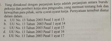 Yang dimaksud dengan perjanjian kerja adalah perjanjian antara buruh/
pekerja dan pemberi kerja atau pengusaha, yang memuat tentang hak dan
kewajiban para pihak, serta syarat-syarat kerja. Pernyataan tersebut diatur
dalam dalam……
a. UU No. 13 Tahun 2003 Pasal I ayat 13
b. UU No. 13 Tahun 2003 Pasal 1 ayat 14
c. UU No. 13 Tahun 2003 Pasal 1 ayat 15
d. UU No. 13 Tahun 2003 Pasal 1 ayat 16
e. UU No. 13 Tahun 2003 Pasal 1 ayat 17