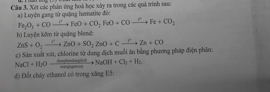 han ung 
Câu 3. Xét các phản ứng hoá học xảy ra trong các quá trình sau: 
a) Luyện gang từ quặng hematite đỏ:
Fe_2O_3+COxrightarrow t°FeO+CO_2FeO+COxrightarrow t°Fe+CO_2
b) Luyện kẽm từ quặng blend:
ZnS+O_2xrightarrow t°ZnO+SO_2ZnO+Cxrightarrow t°Zn+CO
c) Sản xuất xút, chlorine từ dung dịch muối ăn bằng phương pháp điện phân:
NaCl+H_2Oxrightarrow dienphandungdichNaOH+Cl_2+H_2. 
d) Đốt cháy ethanol có trong xăng E5: